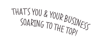 THAT’S YOU & YOUR BUSINESS SOARING TO THE TOP!